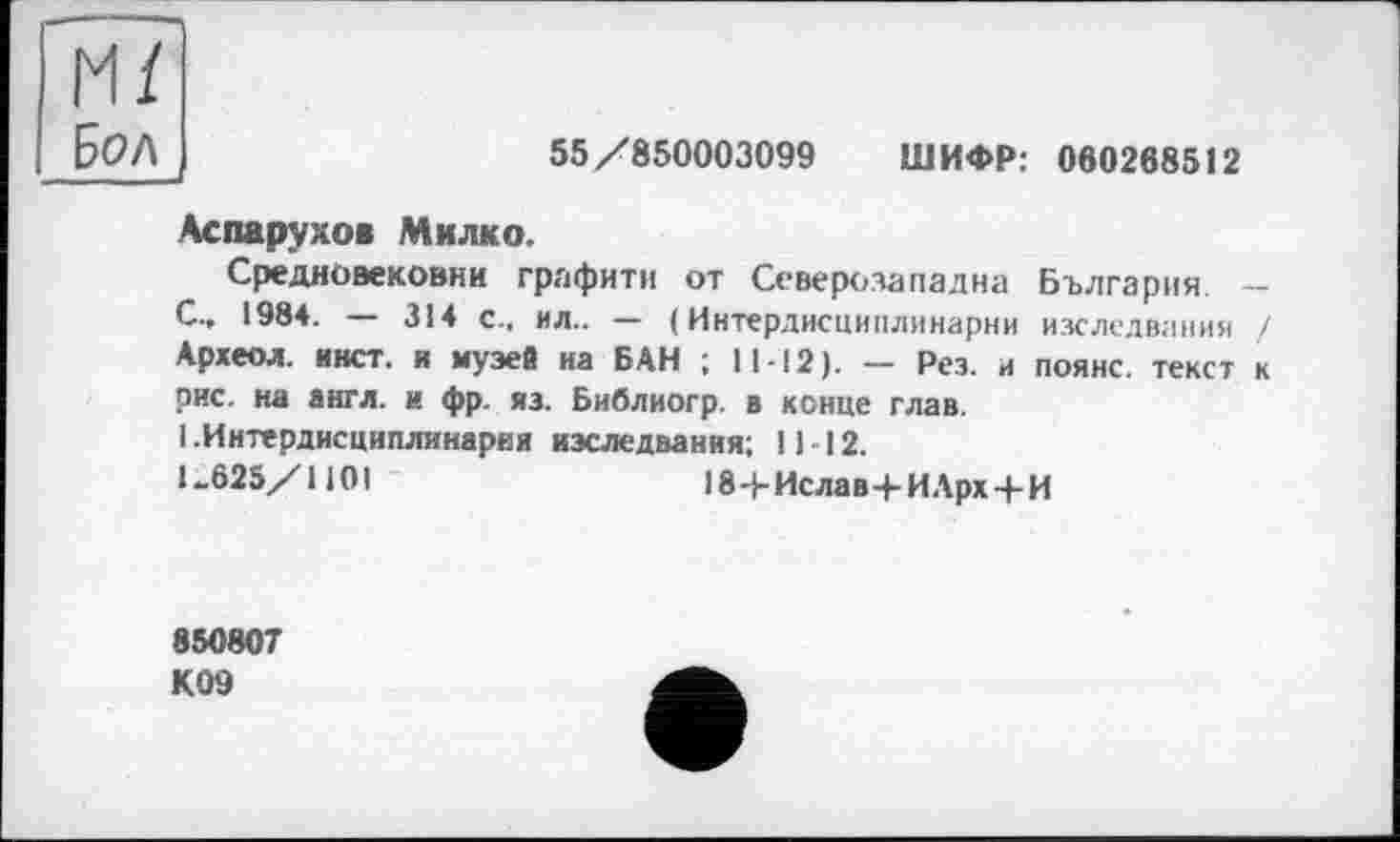 ﻿м/
Бол
55/850003099 ШИФР: 060268512
Аспарухов Милко.
Средновековни графити от Северозападна България -С.. 1984. — 314 с., ил.. — ( Интердисциплинарни изследвания / Археол. инет, н музей на БАН ; 11-12). — Рез. и поянс. текст к рис. на англ, и фр. из. Библиогр. в конце глав.
1 .Интердисциплинарни изследвания; 1112.
U625/110I	18+Ислав+ИАрх+И
850807
К09